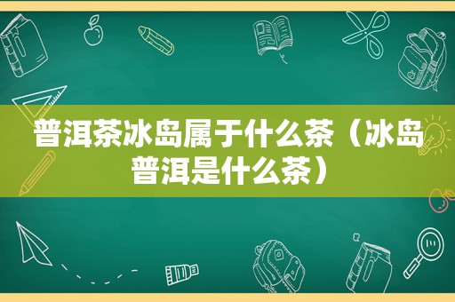 普洱茶冰岛属于什么茶（冰岛普洱是什么茶）