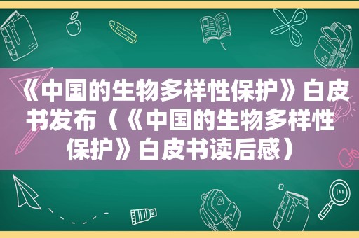 《中国的生物多样性保护》白皮书发布（《中国的生物多样性保护》白皮书读后感）