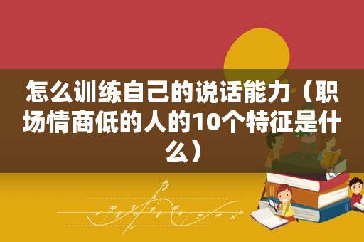 怎么训练自己的说话能力（职场情商低的人的10个特征是什么）