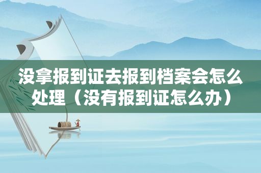 没拿报到证去报到档案会怎么处理（没有报到证怎么办）