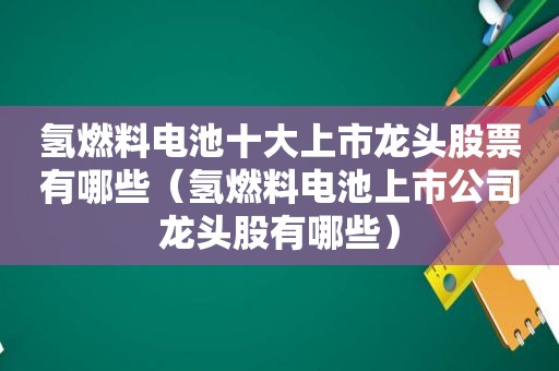 氢燃料电池十大上市龙头股票有哪些（氢燃料电池上市公司龙头股有哪些）