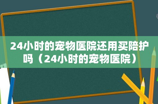 24小时的宠物医院还用买陪护吗（24小时的宠物医院）