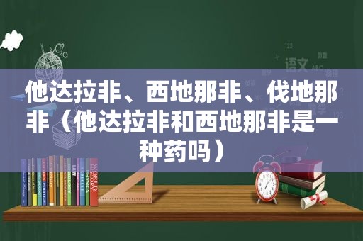 他达拉非、西地那非、伐地那非（他达拉非和西地那非是一种药吗）