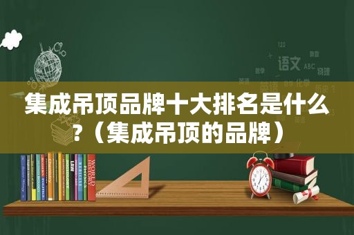 集成吊顶品牌十大排名是什么?（集成吊顶的品牌）