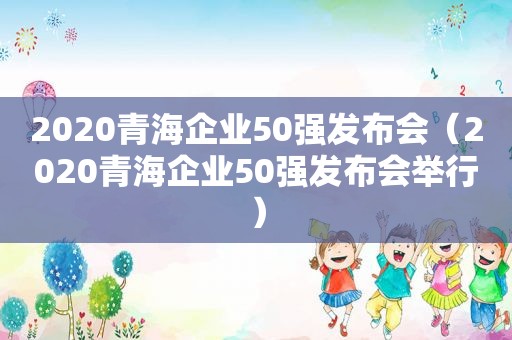 2020青海企业50强发布会（2020青海企业50强发布会举行）