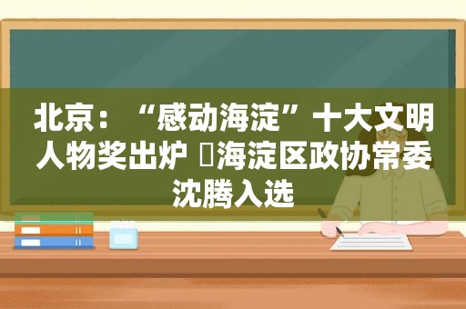 北京：“感动海淀”十大文明人物奖出炉 ​海淀区政协常委沈腾入选