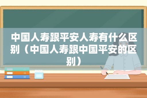 中国人寿跟平安人寿有什么区别（中国人寿跟中国平安的区别）