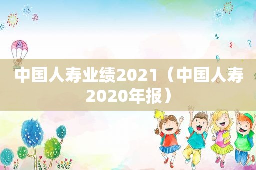 中国人寿业绩2021（中国人寿2020年报）