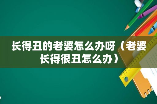 长得丑的老婆怎么办呀（老婆长得很丑怎么办）