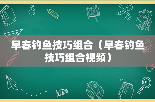 早春钓鱼技巧组合（早春钓鱼技巧组合视频）