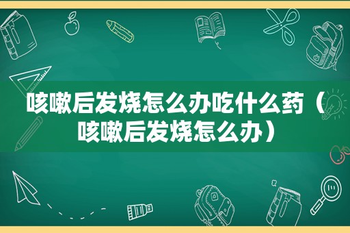 咳嗽后发烧怎么办吃什么药（咳嗽后发烧怎么办）