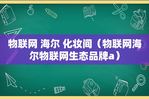 物联网 海尔 化妆间（物联网海尔物联网生态品牌a）