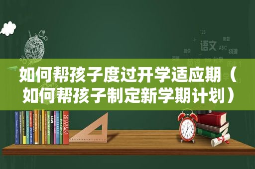 如何帮孩子度过开学适应期（如何帮孩子制定新学期计划）