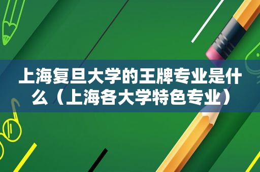 上海复旦大学的王牌专业是什么（上海各大学特色专业）