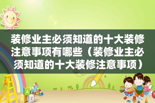 装修业主必须知道的十大装修注意事项有哪些（装修业主必须知道的十大装修注意事项）