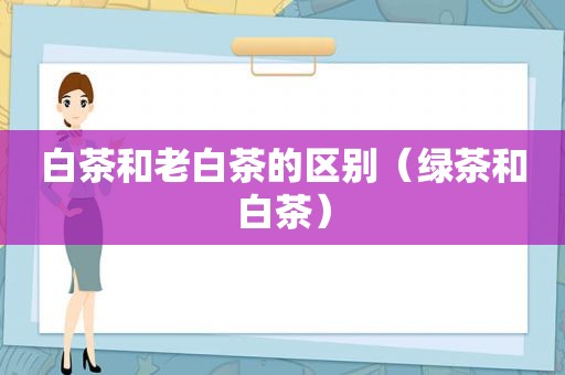 白茶和老白茶的区别（绿茶和白茶）