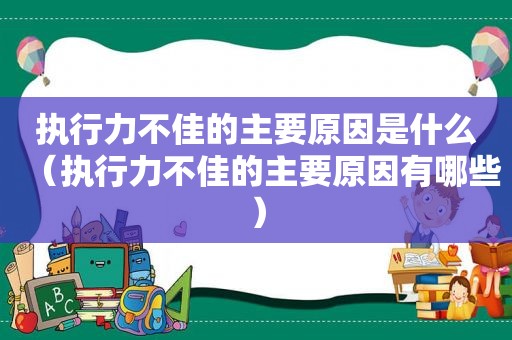 执行力不佳的主要原因是什么（执行力不佳的主要原因有哪些）