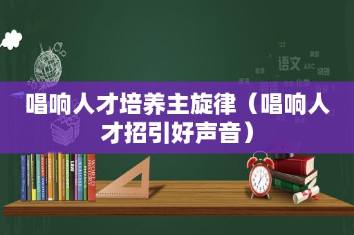 唱响人才培养主旋律（唱响人才招引好声音）