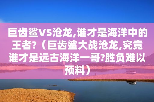 巨齿鲨VS沧龙,谁才是海洋中的王者?（巨齿鲨大战沧龙,究竟谁才是远古海洋一哥?胜负难以预料）