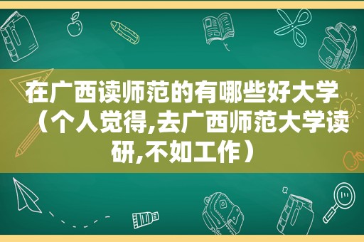 在广西读师范的有哪些好大学（个人觉得,去广西师范大学读研,不如工作）