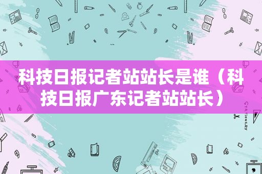 科技日报记者站站长是谁（科技日报广东记者站站长）