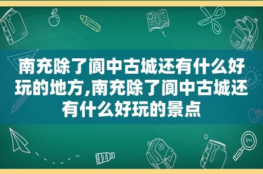 南充除了阆中古城还有什么好玩的地方,南充除了阆中古城还有什么好玩的景点