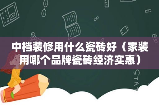 中档装修用什么瓷砖好（家装用哪个品牌瓷砖经济实惠）