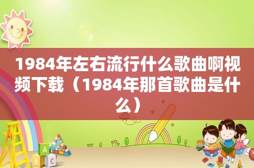 1984年左右流行什么歌曲啊视频下载（1984年那首歌曲是什么）