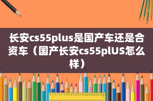 长安cs55plus是国产车还是合资车（国产长安cs55plUS怎么样）