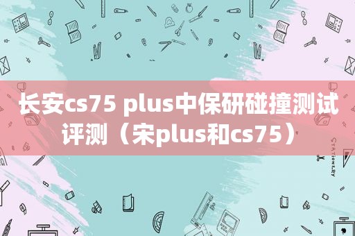 长安cs75 plus中保研碰撞测试评测（宋plus和cs75）