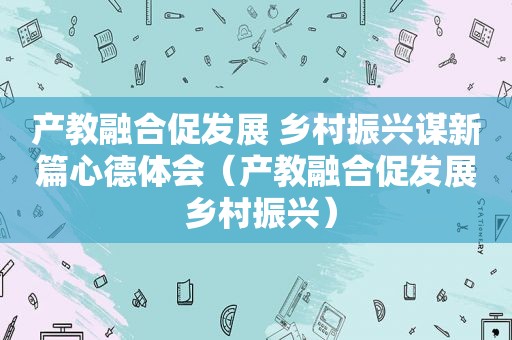 产教融合促发展 乡村振兴谋新篇心德体会（产教融合促发展 乡村振兴）