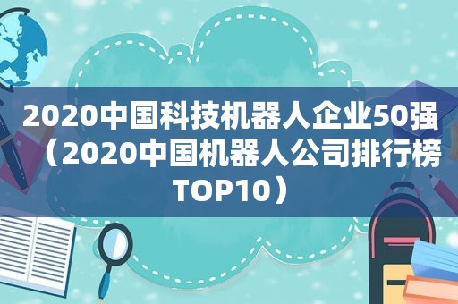 2020中国科技机器人企业50强（2020中国机器人公司排行榜TOP10）