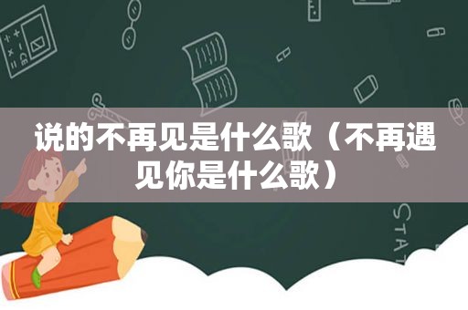 说的不再见是什么歌（不再遇见你是什么歌）