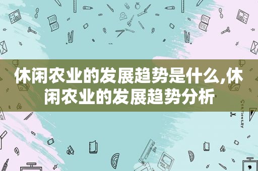 休闲农业的发展趋势是什么,休闲农业的发展趋势分析