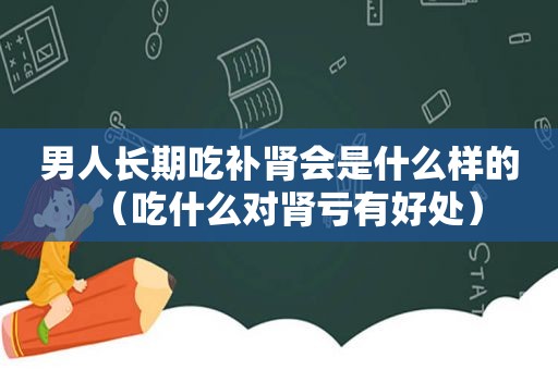 男人长期吃补肾会是什么样的（吃什么对肾亏有好处）