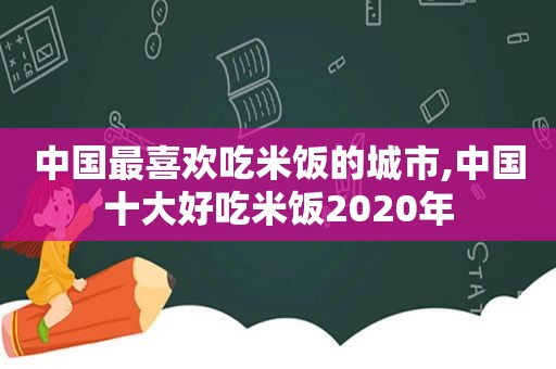 中国最喜欢吃米饭的城市,中国十大好吃米饭2020年