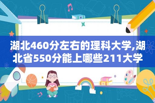 湖北460分左右的理科大学,湖北省550分能上哪些211大学  第1张