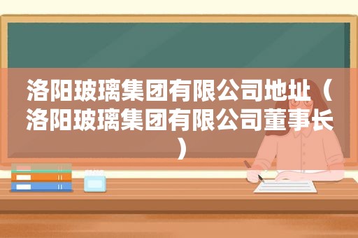 洛阳玻璃集团有限公司地址（洛阳玻璃集团有限公司董事长）