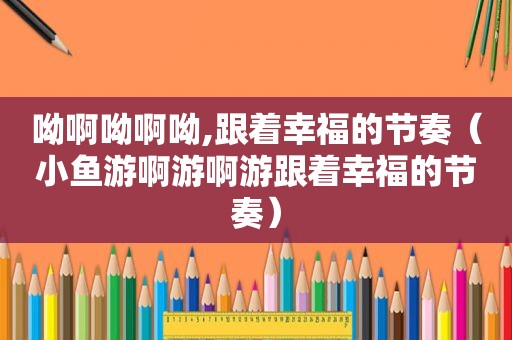 呦啊呦啊呦,跟着幸福的节奏（小鱼游啊游啊游跟着幸福的节奏）