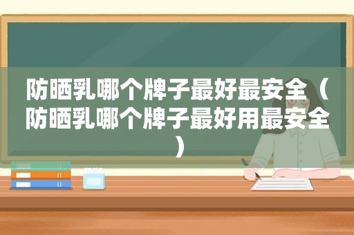 防晒乳哪个牌子最好最安全（防晒乳哪个牌子最好用最安全）