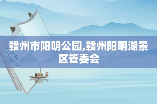 赣州市阳明公园,赣州阳明湖景区管委会