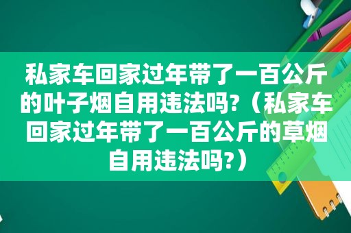 私家车回家过年带了一百公斤的叶子烟自用违法吗?（私家车回家过年带了一百公斤的草烟自用违法吗?）