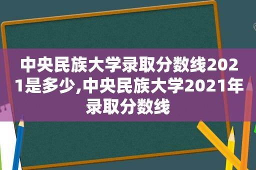 中央民族大学录取分数线2021是多少,中央民族大学2021年录取分数线