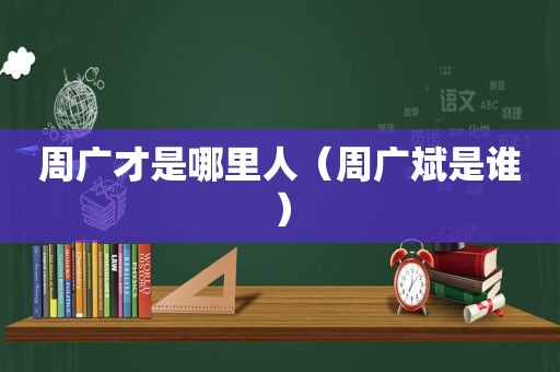 周广才是哪里人（周广斌是谁）