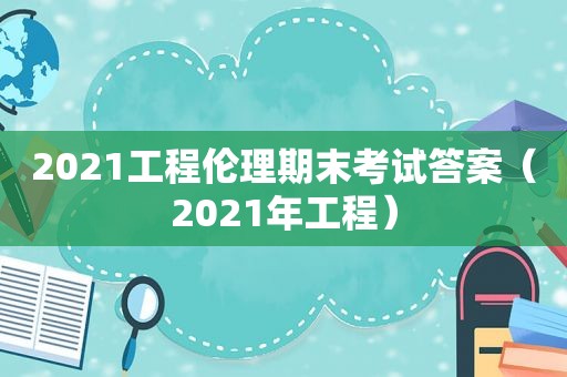 2021工程伦理期末考试答案（2021年工程）