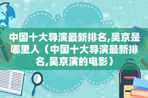 中国十大导演最新排名,吴京是哪里人（中国十大导演最新排名,吴京演的电影）