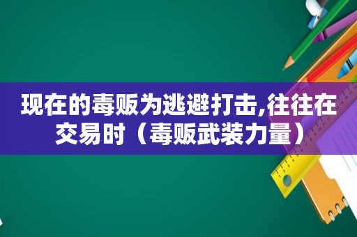 现在的毒贩为逃避打击,往往在交易时（毒贩武装力量）