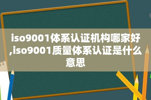 iso9001体系认证机构哪家好,iso9001质量体系认证是什么意思