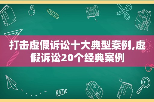 打击虚假诉讼十大典型案例,虚假诉讼20个经典案例