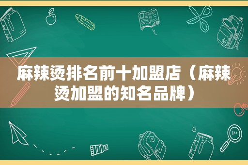 麻辣烫排名前十加盟店（麻辣烫加盟的知名品牌）